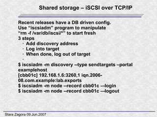 Shared storage – iSCSI over TCP/IP

       Recent releases have a DB driven config.
       Use “iscsiadm” program to manipulate
       “rm -f /var/db/iscsi/*” to start fresh
       3 steps
         ➢ Add discovery address

         ➢ Log into target

         ➢ When done, log out of target

          ➢

       $ iscsiadm -m discovery --type sendtargets –portal
       examplehost
       [cbb01c] 192.168.1.6:3260,1 iqn.2006-
       08.com.example:lab.exports
       $ iscsiadm -m node --record cbb01c –-login
       $ iscsiadm -m node --record cbb01c –-logout



Stara Zagora 09.Jun.2007
 
