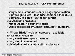 Shared storage – ATA over Ethernet

     ➢ Very simple standard – only 6 page specification
     ➢ Lightweight client – less CPU overhead then iSCSI

     ➢ Very easy to setup – Autoconfiguratio

     via Ethernet broadcast
     ➢ Not routable, no authentication

     ➢ Disks addressed by „shelf“ and „slot“ numbers.



     ➢ „Virtual Blade“ (vblade) software – available
     for Linux & FreeBSD
     ➢ very small, user space daemon

     ➢ very simple command:

     ➢ vbladed <shelf> <slot> <ethn> <device>




Stara Zagora 09.Jun.2007
 