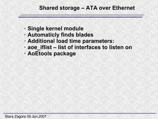 Shared storage – ATA over Ethernet


           ➢ Single kernel module
           ➢ Automaticly finds blades

           ➢ Additional load time parameters:

           ➢ aoe_iflist – list of interfaces to listen on

           ➢ AoEtools package




Stara Zagora 09.Jun.2007
 
