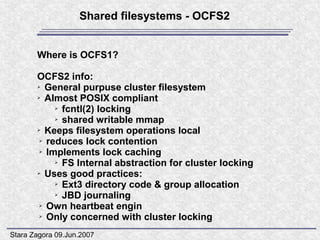 Shared filesystems - OCFS2


       Where is OCFS1?

       OCFS2 info:
       ➢ General purpuse cluster filesystem

       ➢ Almost POSIX compliant

            ➢ fcntl(2) locking

            ➢ shared writable mmap

       ➢ Keeps filesystem operations local

        ➢ reduces lock contention

        ➢ Implements lock caching

            ➢ FS Internal abstraction for cluster locking

       ➢ Uses good practices:

            ➢ Ext3 directory code & group allocation

            ➢ JBD journaling

        ➢ Own heartbeat engin

        ➢ Only concerned with cluster locking



Stara Zagora 09.Jun.2007
 