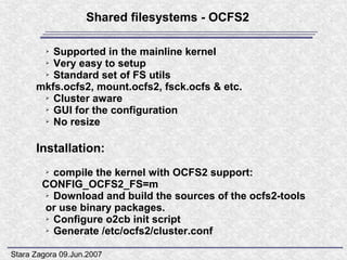 Shared filesystems - OCFS2

         Supported in the mainline kernel
         ➢

       ➢ Very easy to setup

       ➢ Standard set of FS utils

      mkfs.ocfs2, mount.ocfs2, fsck.ocfs & etc.
       ➢ Cluster aware

       ➢ GUI for the configuration

       ➢ No resize




      Installation:
         ➢compile the kernel with OCFS2 support:
        CONFIG_OCFS2_FS=m
        ➢ Download and build the sources of the ocfs2-tools

        or use binary packages.
        ➢ Configure o2cb init script

        ➢ Generate /etc/ocfs2/cluster.conf




Stara Zagora 09.Jun.2007
 