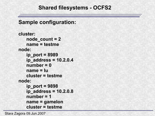 Shared filesystems - OCFS2

        Sample configuration:

        cluster:
           node_count = 2
           name = testme
        node:
           ip_port = 8989
           ip_address = 10.2.0.4
           number = 0
           name = lu
           cluster = testme
        node:
           ip_port = 9898
           ip_address = 10.2.0.8
           number = 1
           name = gamelon
           cluster = testme
Stara Zagora 09.Jun.2007
 
