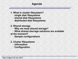 Agenda


         1. What is cluster filesystem?
           ➢ single disk filesystems

           ➢ shared disk filesystems

           ➢ distributed disk filesystems




         2. Shared storage
           ➢ Why we need shared storage?

           ➢ What shared storrage solutions are avalable

         at the moment?
           ➢ Sample configurations




         3. Cluster filesystems
           ➢ Information

           ➢ Configuration




Stara Zagora 09.Jun.2007
 