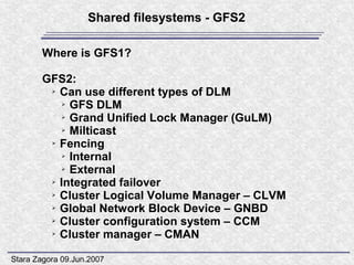 Shared filesystems - GFS2

        Where is GFS1?

        GFS2:
         ➢ Can use different types of DLM

           ➢ GFS DLM

           ➢ Grand Unified Lock Manager (GuLM)

           ➢ Milticast

         ➢ Fencing

           ➢ Internal

           ➢ External

         ➢ Integrated failover

         ➢ Cluster Logical Volume Manager – CLVM

         ➢ Global Network Block Device – GNBD

         ➢ Cluster configuration system – CCM

         ➢ Cluster manager – CMAN




Stara Zagora 09.Jun.2007
 