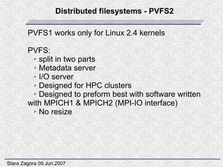 Distributed filesystems - PVFS2

        PVFS1 works only for Linux 2.4 kernels

        PVFS:
         ➢ split in two parts

         ➢ Metadata server

         ➢ I/O server

         ➢ Designed for HPC clusters

         ➢ Designed to preform best with software written

        with MPICH1 & MPICH2 (MPI-IO interface)
         ➢ No resize




Stara Zagora 09.Jun.2007
 