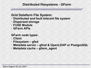 Distributed filesystems - GFarm


        Grid Datafarm File System:
        ➢   Distributed and fault tolerant file system
        ➢   Dispersed storage
        ➢   FUSE Module
        ➢   GFarm APIs

        GFarm node types:
        ➢ Client

        ➢ Filesystem – gfsd

        ➢ Metadata server – gfmd & OpenLDAP or PostgreSQL

        ➢ Metadata cache – gfarm_agent




Stara Zagora 09.Jun.2007
 
