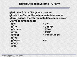 Distributed filesystems - GFarm


        gfsd - the Gfarm filesystem daemon
        gfmd - the Gfarm filesystem metadata server
        gfarm_agent - the Gfarm metadata cache server
        Gfarm command tools
        ➢ gfls                      ➢ gfcp

        ➢ gfrm                      ➢ gfgrep

        ➢ gfwhere                   ➢ gfwc

        ➢ gfrep                     ➢ gfrun

        ➢ gfhost                    ➢ gfmpirun_p4

        ➢ gfreg                     ...
        ➢ gfexport                  etc.
        ➢ gfkey

        ➢ gfps




Stara Zagora 09.Jun.2007
 
