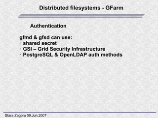Distributed filesystems - GFarm


              Authentication

        gfmd & gfsd can use:
        ➢ shared secret

        ➢ GSI – Grid Security Infrastructure

        ➢ PostgreSQL & OpenLDAP auth methods




Stara Zagora 09.Jun.2007
 