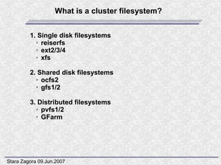 What is a cluster filesystem?


         1. Single disk filesystems
           ➢ reiserfs

           ➢ ext2/3/4

           ➢ xfs




         2. Shared disk filesystems
           ➢ ocfs2

           ➢ gfs1/2




         3. Distributed filesystems
           ➢ pvfs1/2

           ➢ GFarm




Stara Zagora 09.Jun.2007
 