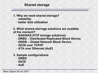 Shared storage


         1. Why we need shared storage?
           ➢ reliability

           ➢ better disk utilization




         2. What shared storrage solutions are avalable
         at the moment?
           ➢ SAN/NAS (FCP storage solutions)

           ➢ DRBD – Distributed Replicated Block Device

           ➢ GNDB – Global Network Block Device

           ➢ iSCSI over TCP/IP

           ➢ ATA over Ethernet (AoE)




         3. Sample configurations
           ➢ DRBD

           ➢ iSCSI

           ➢ AoE




Stara Zagora 09.Jun.2007
 