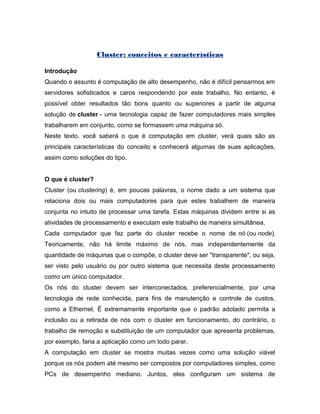 Cluster: conceitos e características
Introdução
Quando o assunto é computação de alto desempenho, não é difícil pensarmos em
servidores sofisticados e caros respondendo por este trabalho. No entanto, é
possível obter resultados tão bons quanto ou superiores a partir de alguma
solução de cluster - uma tecnologia capaz de fazer computadores mais simples
trabalharem em conjunto, como se formassem uma máquina só.
Neste texto, você saberá o que é computação em cluster, verá quais são as
principais características do conceito e conhecerá algumas de suas aplicações,
assim como soluções do tipo.
O que é cluster?
Cluster (ou clustering) é, em poucas palavras, o nome dado a um sistema que
relaciona dois ou mais computadores para que estes trabalhem de maneira
conjunta no intuito de processar uma tarefa. Estas máquinas dividem entre si as
atividades de processamento e executam este trabalho de maneira simultânea.
Cada computador que faz parte do cluster recebe o nome de nó (ou node).
Teoricamente, não há limite máximo de nós, mas independentemente da
quantidade de máquinas que o compõe, o cluster deve ser "transparente", ou seja,
ser visto pelo usuário ou por outro sistema que necessita deste processamento
como um único computador.
Os nós do cluster devem ser interconectados, preferencialmente, por uma
tecnologia de rede conhecida, para fins de manutenção e controle de custos,
como a Ethernet. É extremamente importante que o padrão adotado permita a
inclusão ou a retirada de nós com o cluster em funcionamento, do contrário, o
trabalho de remoção e substituição de um computador que apresenta problemas,
por exemplo, faria a aplicação como um todo parar.
A computação em cluster se mostra muitas vezes como uma solução viável
porque os nós podem até mesmo ser compostos por computadores simples, como
PCs de desempenho mediano. Juntos, eles configuram um sistema de
 