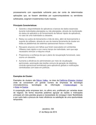 processamento com capacidade suficiente para dar conta de determinadas
aplicações que, se fossem atendidas por supercomputadores ou servidores
sofisticados, exigiriam investimentos muito maiores.
Principais Características:
• Garante a disponibilidade de aplicativos e bancos de dados essenciais
durante inatividades planejadas ou não planejadas, através da monitoração
do status do aplicativo e do fornecimento de failover rápido de aplicativos,
no caso de uma inatividade ou desastre.
• Reduz os custos de treinamento e mão de obra, além de licenciamento e
suporte de software, através do uso da mesma ferramenta de cluster em
todas as plataformas de sistemas operacionais físicos e virtuais.
• Recupere arquivos com falhas que forem executados em ambientes
VMware mais rápido e com menor tempo de inatividade, sem que seja
necessário reiniciar a máquina virtual.
• Proporciona a confiança de que o plano de recuperação funcionará, caso
ocorra um desastre.
• Aumenta a eficiência do administrador por meio de visualização
aprimorada, automação das tarefas comuns de geração de relatórios,
controle operacional centralizado para aplicativos globais e notificações
centralizadas com base em políticas.
Exemplos de Cluster:
Exemplos de clusters são Silicon Valley, na área da Califórnia (Estados Unidos)
onde se concentram um grande número de empresas de tecnologia
(microelectrónica, tecnologias da informação e biotecnologia) ou
o Kista na Suécia.
A cooperação entre empresas tem, no ultimo ano, proliferado por variadas áreas
de negocio. De forma resumida podemos agrupar as razões e motivações
principais em dois grandes grupos:a necessidade de conseguir maior flexibilidade
e por outro lado a procura de maior eficiência na satisfação de uma oportunidade
temporária.
Jacobina - BA
21 de Março de 2014
 