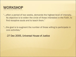 “ ...often a period of two weeks, demands the highest level of intensity.  Its objective is to widen the circle of those interested in the Faith, to find receptive souls and to teach them.”  “ ...the goal is to augment the number of those willing to participate in core activities.” -  27 Dec 2005, Universal House of Justice 