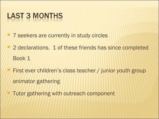 7 seekers are currently in study circles 2 declarations.  1 of these friends has since completed Book 1 First ever children’s class teacher / junior youth group animator gathering Tutor gathering with outreach component 