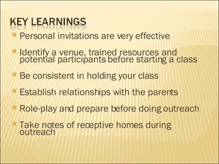 Personal invitations are very effective Identify a venue, trained resources and potential participants before starting a class Be consistent in holding your class Establish relationships with the parents Role-play and prepare before doing outreach Take notes of receptive homes during outreach 