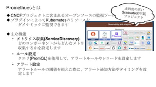 Promethuesとは
CNCFプロジェクトに含まれるオープンソースの監視ツール
プラグインによってKubernetesのリソースを
ダイナミックに監視できます
主な機能
• メトリクス収集(ServiceDiscovery)
どのコンポーネントからどんなメトリクスを
収集するかを設定します
• ルール設定
クエリ(PromQL)を使用して、アラートルールやレコードを設定します
• アラート設定
アラートルールの閾値を超えた際に、アラート通知方法やタイミングを設
定します
 
