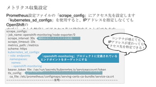メトリクス収集設定
Prometheus設定ファイルの「scrape_config」にアクセス先を設定します
「kubernetes_sd_configs」を使用すると、IPアドレスを指定しなくても
OpenShiftの
オブジェクトを特定してアクセス先に設定することができますscrape_configs:
- job_name: openshift-monitoring/node-exporter/0
scrape_interval: 30s
scrape_timeout: 10s
metrics_path: /metrics
scheme: https
kubernetes_sd_configs:
- role: endpoints
namespaces:
names:
- openshift-monitoring
bearer_token_file: /var/run/secrets/kubernetes.io/serviceaccount/token
tls_config:
ca_file: /etc/prometheus/configmaps/serving-certs-ca-bundle/service-ca.crt
~~~~~~~~~~~~~~~~~~~~~~~省略~~~~~~~~~~~~~~~~~~~~~~~~~~~~
30秒おきにメトリクスを収集
node-exporterのエンドポイントへアクセスするための証明書設
定
「openshift-monitoring」プロジェクトに定義されている
エンドポイントをターゲットにする
 