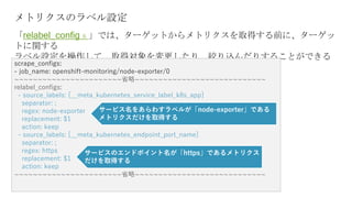 メトリクスのラベル設定
「relabel_configｓ」では、ターゲットからメトリクスを取得する前に、ターゲッ
トに関する
ラベル設定を操作して、取得対象を変更したり、絞り込んだりすることができる
scrape_configs:
- job_name: openshift-monitoring/node-exporter/0
~~~~~~~~~~~~~~~~~~~~~~~省略~~~~~~~~~~~~~~~~~~~~~~~~~~~~
relabel_configs:
- source_labels: [__meta_kubernetes_service_label_k8s_app]
separator: ;
regex: node-exporter
replacement: $1
action: keep
- source_labels: [__meta_kubernetes_endpoint_port_name]
separator: ;
regex: https
replacement: $1
action: keep
~~~~~~~~~~~~~~~~~~~~~~~省略~~~~~~~~~~~~~~~~~~~~~~~~~~~~
サービス名をあらわすラベルが「node-exporter」である
メトリクスだけを取得する
サービスのエンドポイント名が「https」であるメトリクス
だけを取得する
 