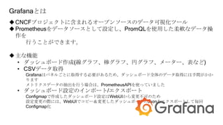 Grafanaとは
CNCFプロジェクトに含まれるオープンソースのデータ可視化ツール
Prometheusをデータソースとして設定し、PromQLを使用した柔軟なデータ操
作を
行うことができます。
主な機能
• ダッシュボード作成(線グラフ、棒グラフ、円グラフ、メーター、表など)
• CSVデータ取得
Grafanaはパネルごとに取得する必要があるため、ダッシュボード全体のデータ取得には手間がかか
ります
メトリクスデータの抽出を行う場合は、PrometheusAPIを使っていました
• ダッシュボード設定のインポート/エクスポート
Configmapで作成したダッシュボード設定はWebUIから変更不可のため
設定変更の際には、WebUIでコピー＆変更したダッシュボードのJsonをエクスポートして毎回
Configmap化
 