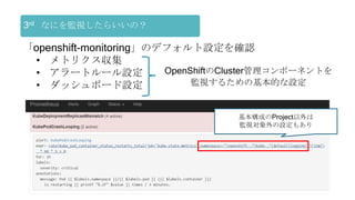 3rd なにを監視したらいいの？
「openshift-monitoring」のデフォルト設定を確認
• メトリクス収集
• アラートルール設定
• ダッシュボード設定
基本構成のProject以外は
監視対象外の設定もあり
OpenShiftのCluster管理コンポーネントを
監視するための基本的な設定
 