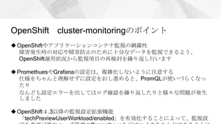 OpenShift cluster-monitoringのポイント
OpenShiftやアプリケーションコンテナ監視の網羅性
障害発生時の対応や障害防止のために十分なデータを監視できるよう、
OpenShift運用状況から監視項目の再検討を繰り返し行います
PromethuesやGrafanaの設定は、複雑化しないように注意する
仕様をちゃんと理解せずに設定をおし進めると、PromQLが使いづらくなっ
たり
なんども設定エラーを出してはログ確認を繰り返したりと様々な問題が発生
しました
OpenShift４.3以降の監視設定拡張機能
「techPreviewUserWorkload/enabled」を有効化することによって、監視設
 