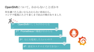 OpenShiftについて、わからないことばかり
何を調べたら良いかもわからない状況から、
コンテナ監視にたどり着くまで沢山の壁がありました
1st OpenShiftのしくみがわからな
い
2nd Prometheusの機能がわからな
い
3rd なにを監視したらいいの？
4th 設定カスタマイズができない
 