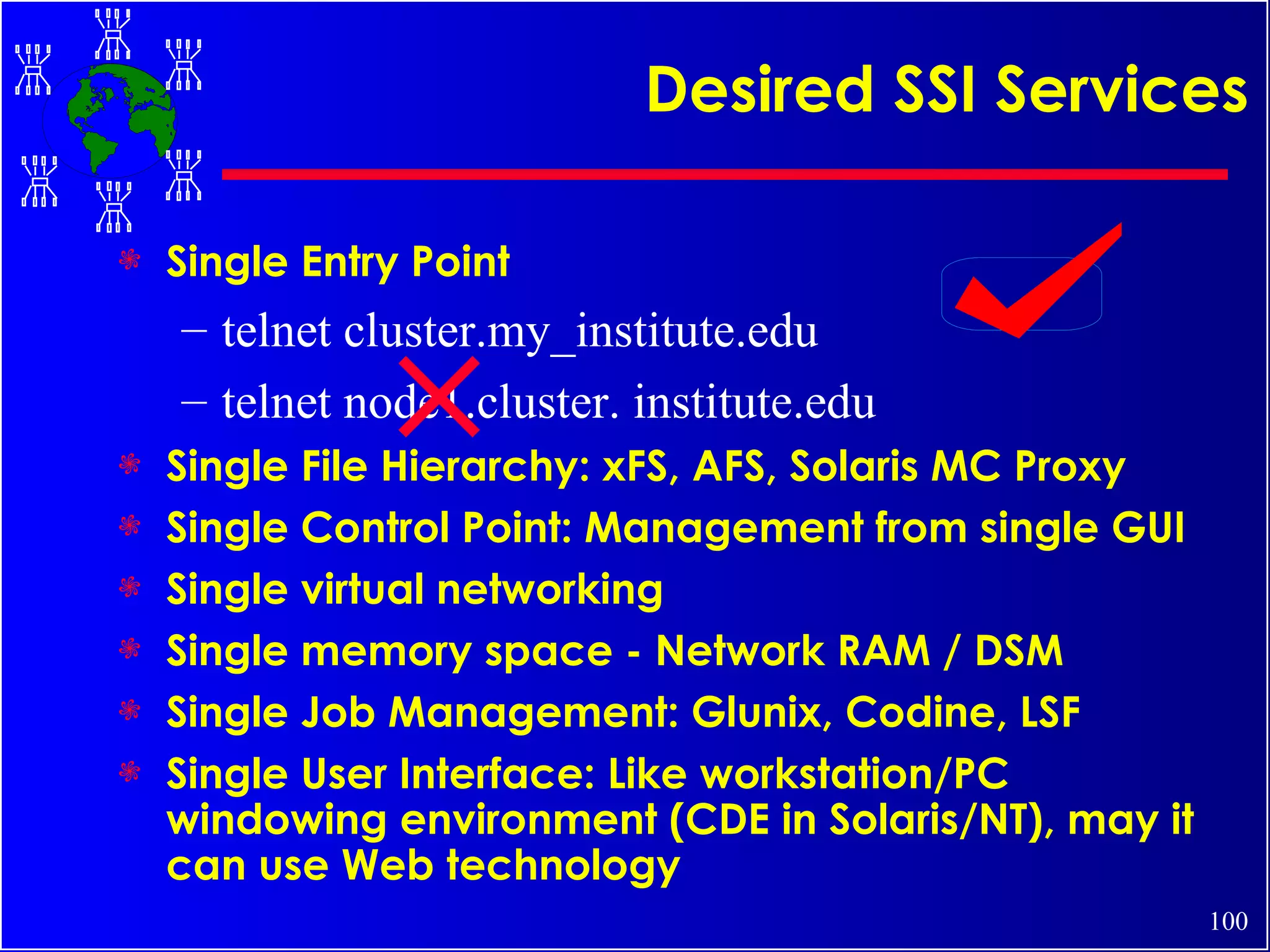 Desired SSI Services Single Entry Point telnet cluster.my_institute.edu telnet node1.cluster. institute.edu Single File Hierarchy: xFS, AFS, Solaris MC Proxy Single Control Point: Management from single GUI Single virtual networking Single memory space - Network RAM / DSM Single Job Management: Glunix, Codine, LSF Single User Interface: Like workstation/PC windowing environment (CDE in Solaris/NT), may it can use Web technology 