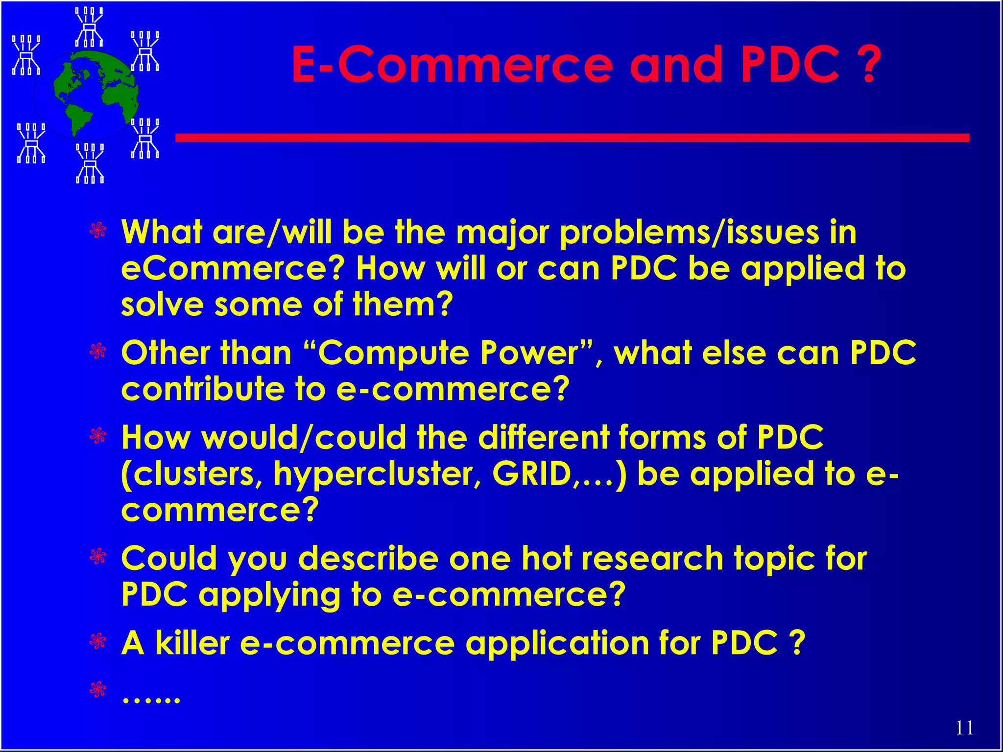 E-Commerce and PDC ? What are/will be the major problems/issues in eCommerce? How will or can PDC be applied to solve some of them? Other than “Compute Power”, what else can PDC contribute to e-commerce? How would/could the different forms of PDC (clusters, hypercluster, GRID,…) be applied to e-commerce? Could you describe one hot research topic for PDC applying to e-commerce? A killer e-commerce application for PDC ? … ... 