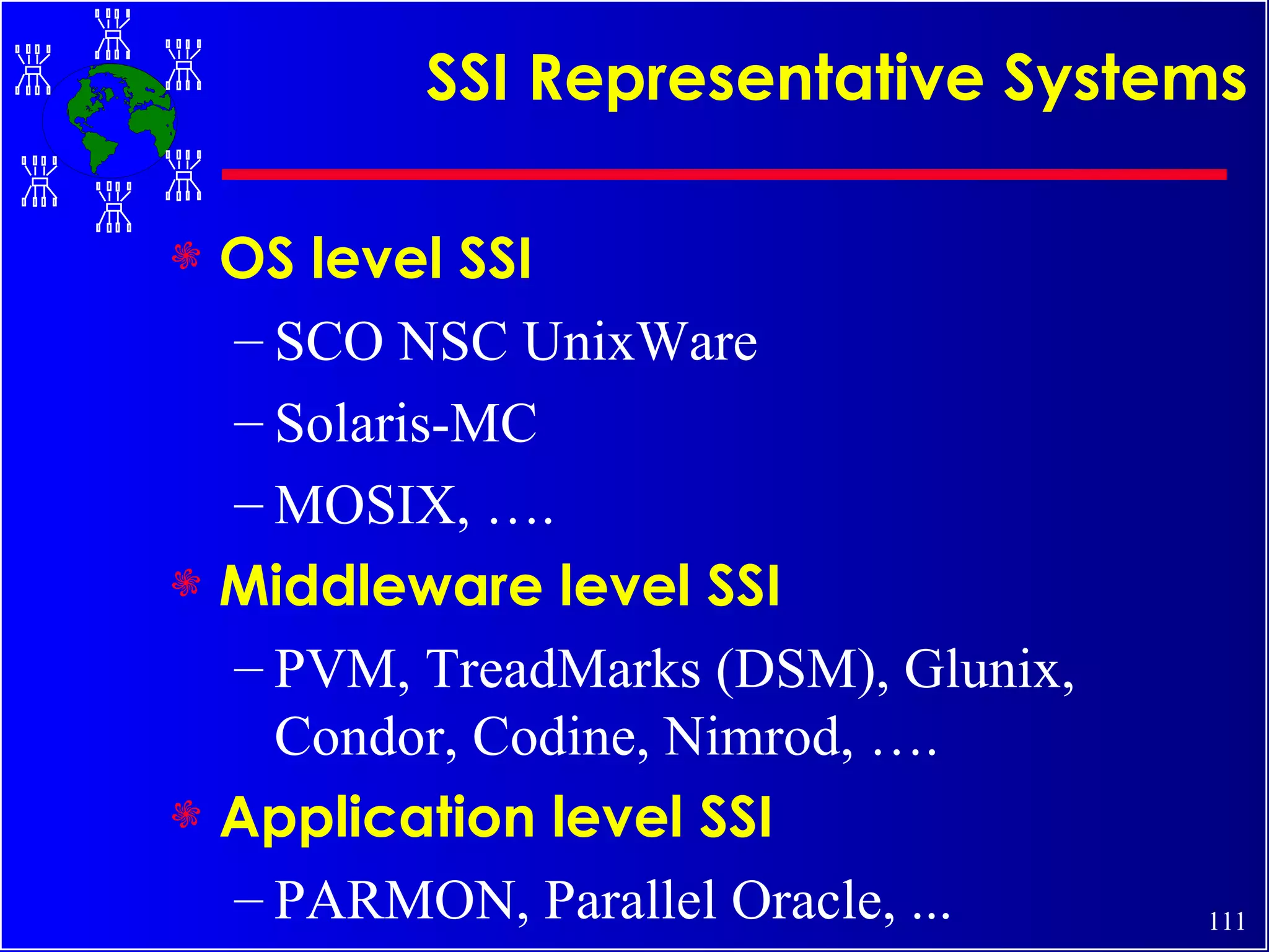 SSI Representative Systems OS level SSI SCO NSC UnixWare Solaris-MC MOSIX, …. Middleware level SSI PVM, TreadMarks (DSM), Glunix, Condor, Codine, Nimrod, …. Application level SSI PARMON, Parallel Oracle, ... 