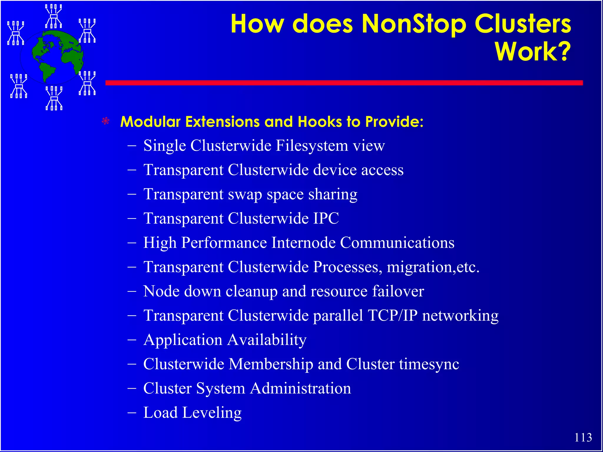 How does NonStop Clusters Work? Modular Extensions and Hooks to Provide: Single Clusterwide Filesystem view Transparent Clusterwide device access Transparent swap space sharing Transparent Clusterwide IPC High Performance Internode Communications Transparent Clusterwide Processes, migration,etc. Node down cleanup and resource failover  Transparent Clusterwide parallel TCP/IP networking Application Availability Clusterwide Membership and Cluster timesync Cluster System Administration Load Leveling 