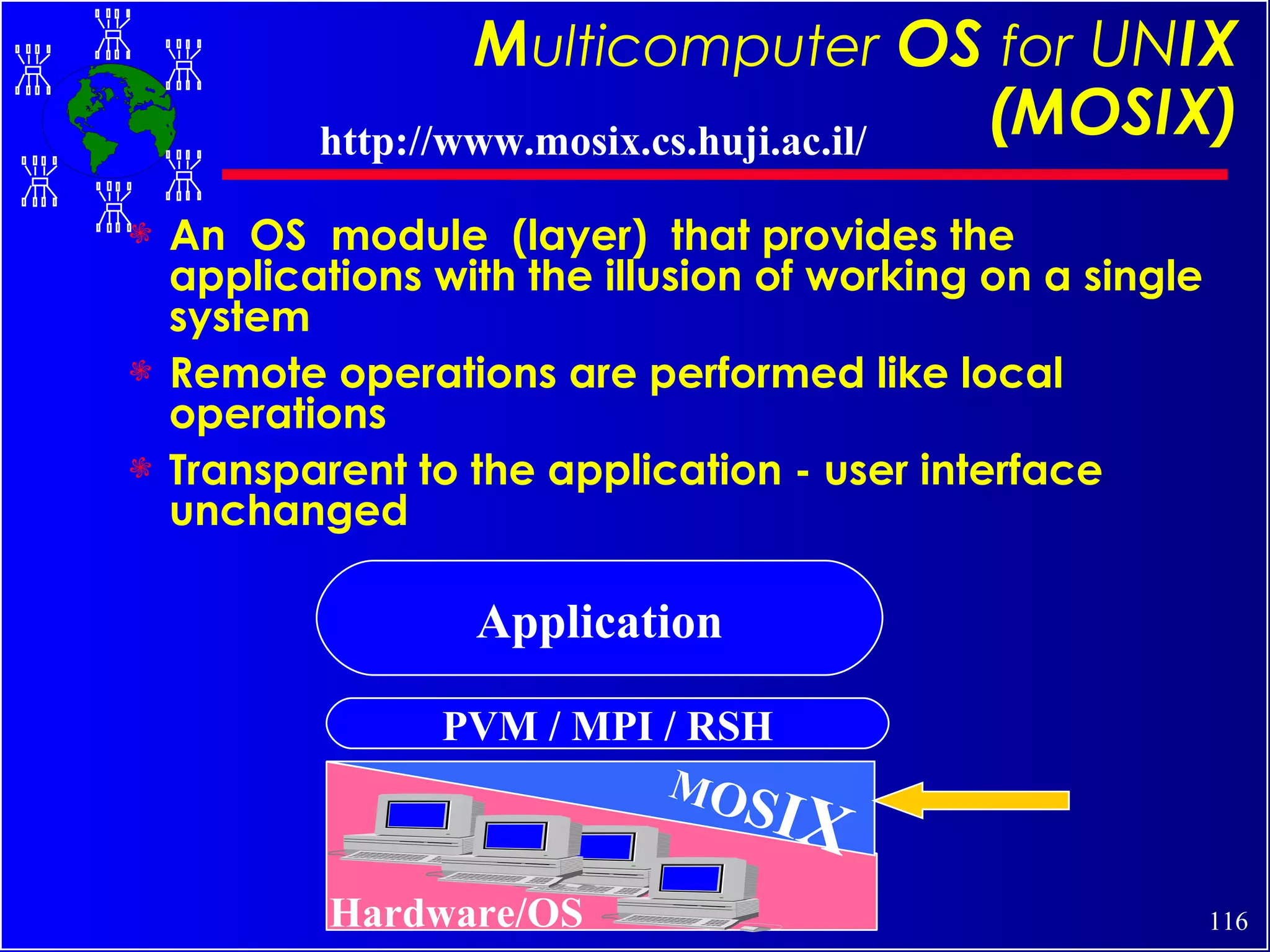 M ulticomputer   OS  for   UN IX (MOSIX) An  OS  module  (layer)  that provides the applications with the illusion of working on a single system Remote operations are performed like local operations Transparent to the application - user interface unchanged PVM / MPI / RSH M O S I X Application Hardware/OS http://www.mosix.cs.huji.ac.il/ 