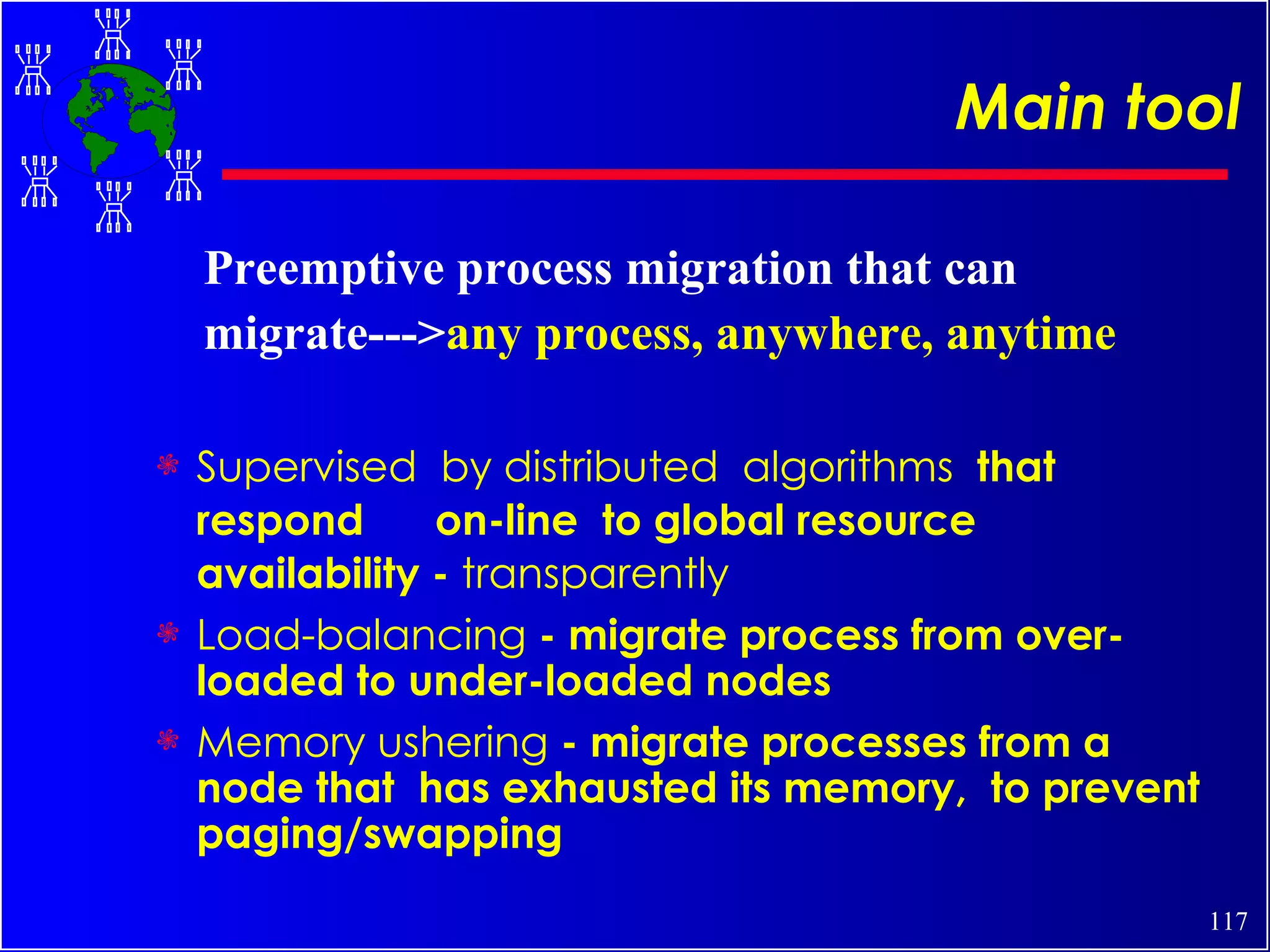 Main tool Supervised  by distributed  algorithms  that  respond  on-line  to global resource availability -  transparently Load-balancing  - migrate process from over-loaded to under-loaded nodes Memory ushering  - migrate processes from a node that  has exhausted its memory,  to prevent paging/swapping Preemptive process migration that can migrate---> any process, anywhere, anytime 