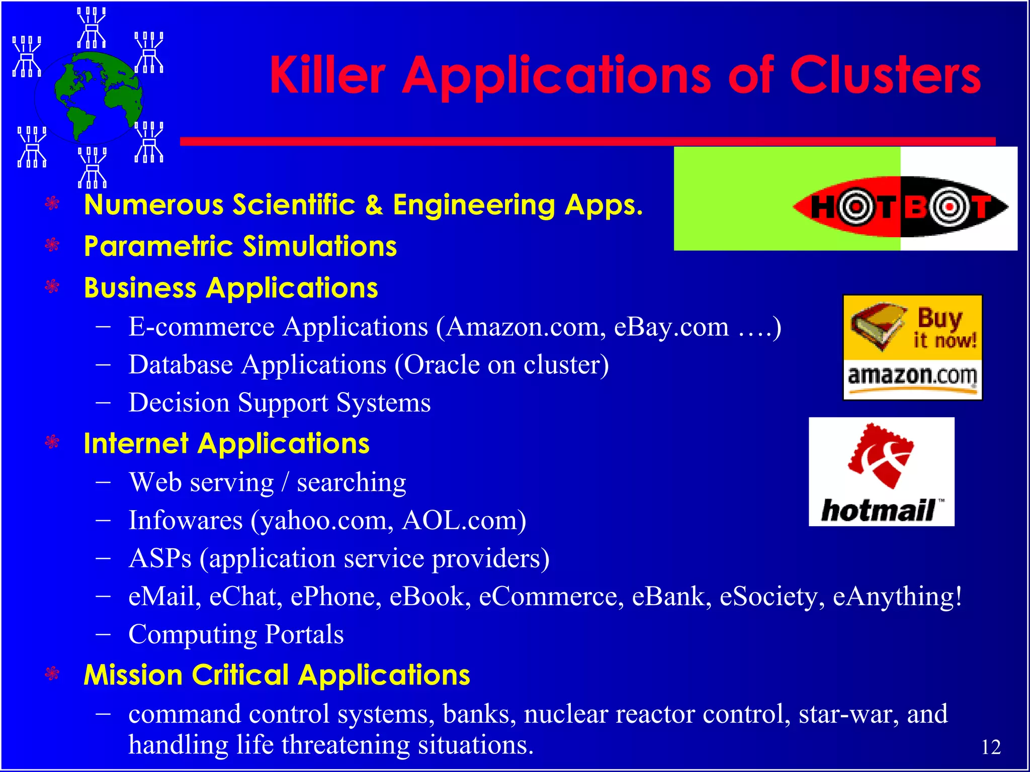 Killer Applications of Clusters Numerous Scientific & Engineering Apps. Parametric Simulations Business Applications E-commerce Applications (Amazon.com, eBay.com ….) Database Applications (Oracle on cluster) Decision Support Systems Internet Applications Web serving / searching Infowares (yahoo.com, AOL.com) ASPs (application service providers) eMail, eChat, ePhone, eBook, eCommerce, eBank, eSociety, eAnything! Computing Portals Mission Critical Applications command control systems, banks, nuclear reactor control, star-war, and handling life threatening situations. 
