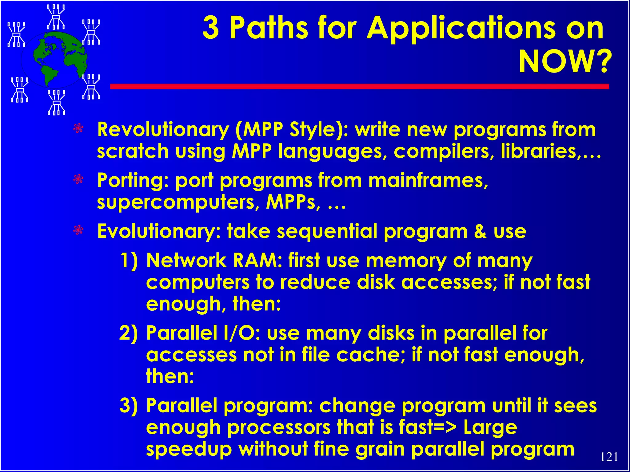 3 Paths for Applications on  NOW? Revolutionary (MPP Style): write new programs from scratch using MPP languages, compilers, libraries,… Porting: port programs from mainframes, supercomputers, MPPs, … Evolutionary: take sequential program & use 1) Network RAM: first use memory of many computers to reduce disk accesses; if not fast enough, then: 2) Parallel I/O: use many disks in parallel for accesses not in file cache; if not fast enough, then: 3) Parallel program: change program until it sees enough processors that is fast=> Large speedup without fine grain parallel program 