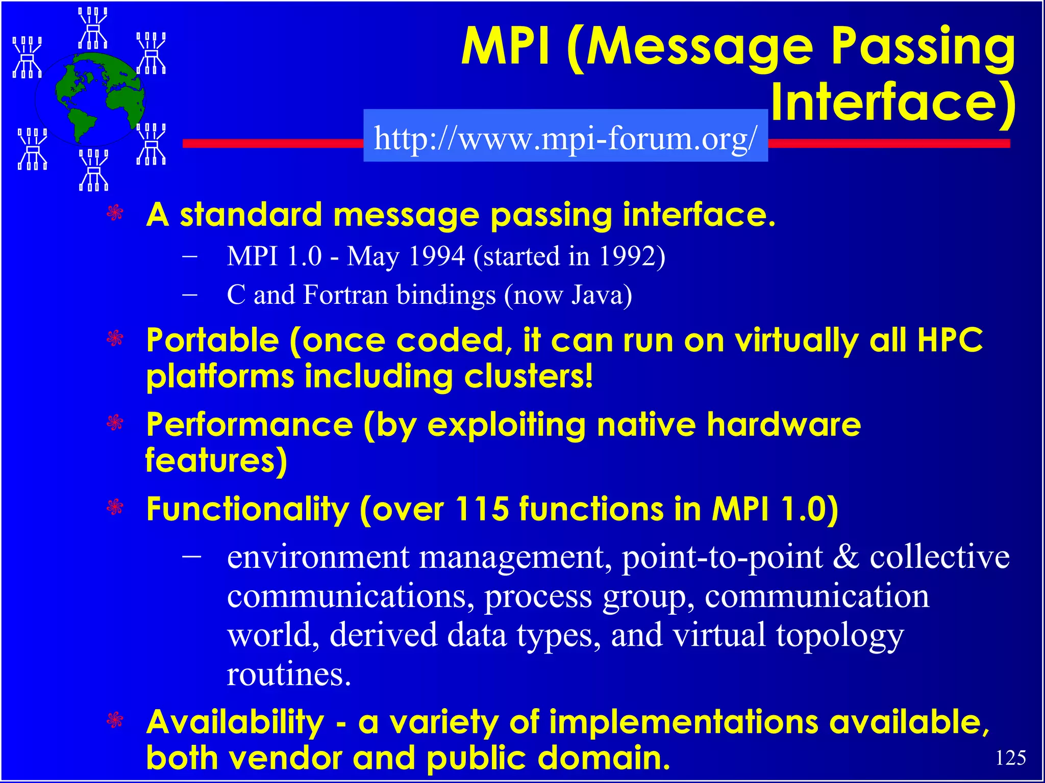 MPI (Message Passing Interface) A standard message passing interface. MPI 1.0 - May 1994 (started in 1992) C and Fortran bindings (now Java) Portable (once coded, it can run on virtually all HPC platforms including clusters! Performance (by exploiting native hardware features) Functionality (over 115 functions in MPI 1.0) environment management, point-to-point & collective communications, process group, communication world, derived data types, and virtual topology routines. Availability - a variety of implementations available, both vendor and public domain.   http://www.mpi-forum.org/ 