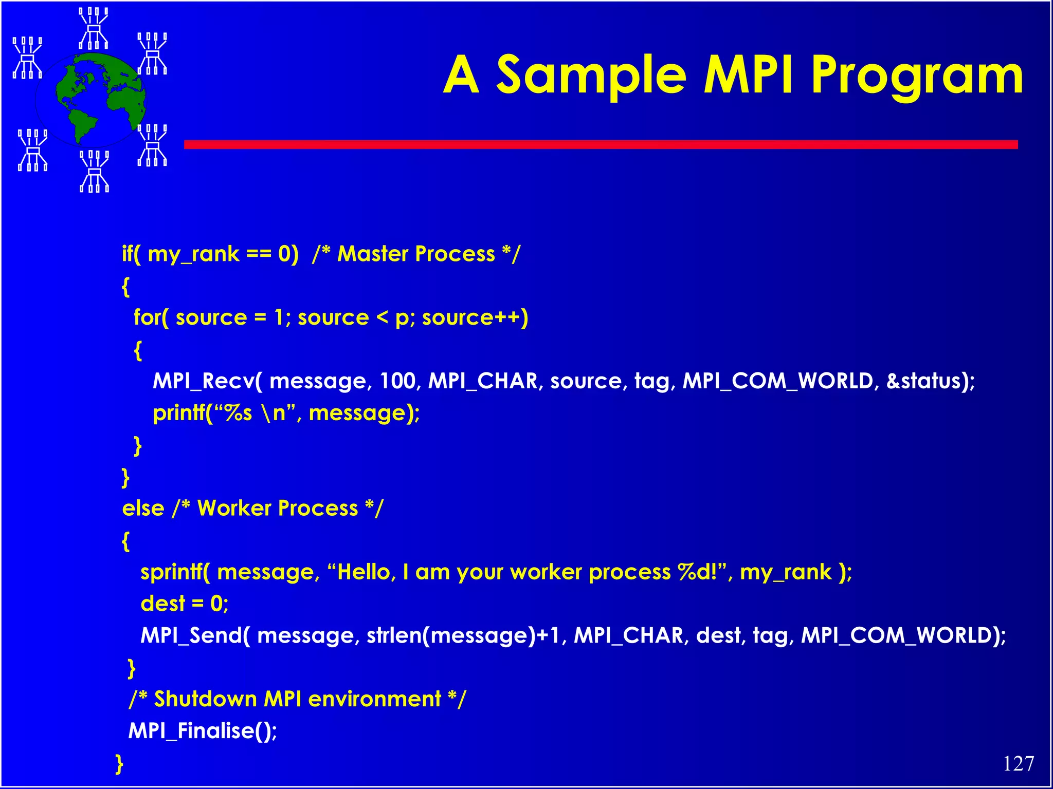A Sample MPI Program if( my_rank == 0)  /* Master Process */  { for( source = 1; source < p; source++) { MPI_Recv( message, 100, MPI_CHAR, source, tag, MPI_COM_WORLD, &status); printf(“%s \n”, message); } } else /* Worker Process */ { sprintf( message, “Hello, I am your worker process %d!”, my_rank ); dest = 0; MPI_Send( message, strlen(message)+1, MPI_CHAR, dest, tag, MPI_COM_WORLD); } /* Shutdown MPI environment */ MPI_Finalise(); } 