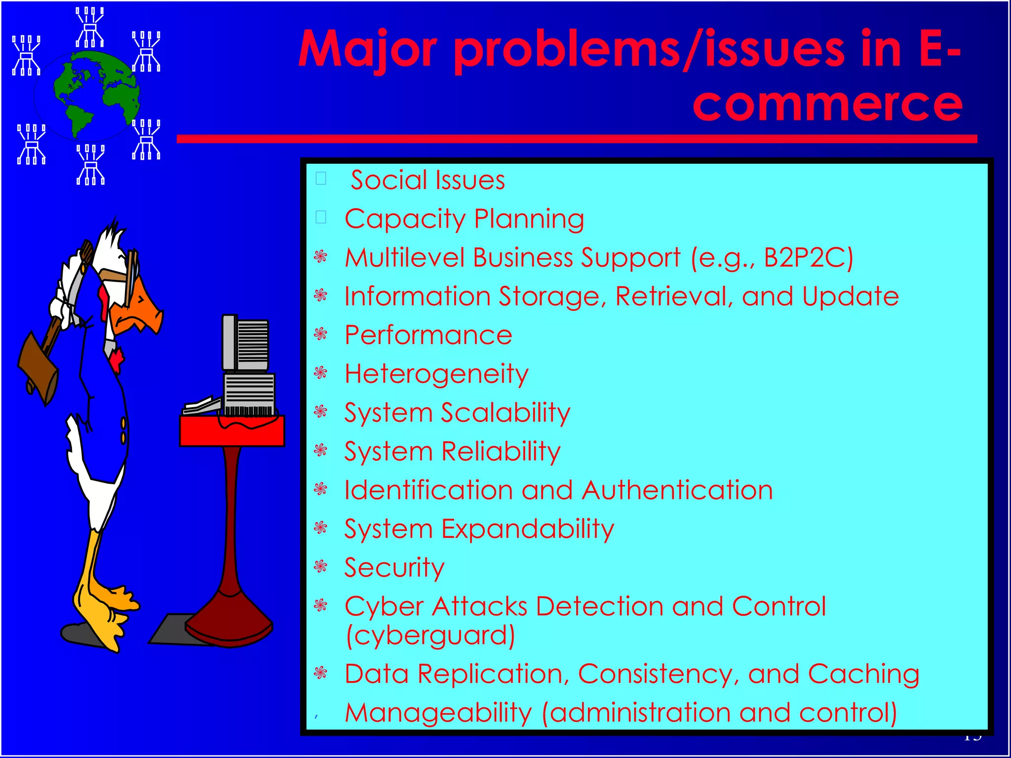 Major problems/issues in E-commerce Social Issues Capacity Planning Multilevel Business Support (e.g., B2P2C) Information Storage, Retrieval, and Update Performance Heterogeneity System Scalability System Reliability Identification and Authentication System Expandability Security Cyber Attacks Detection and Control (cyberguard) Data Replication, Consistency, and Caching Manageability (administration and control) 