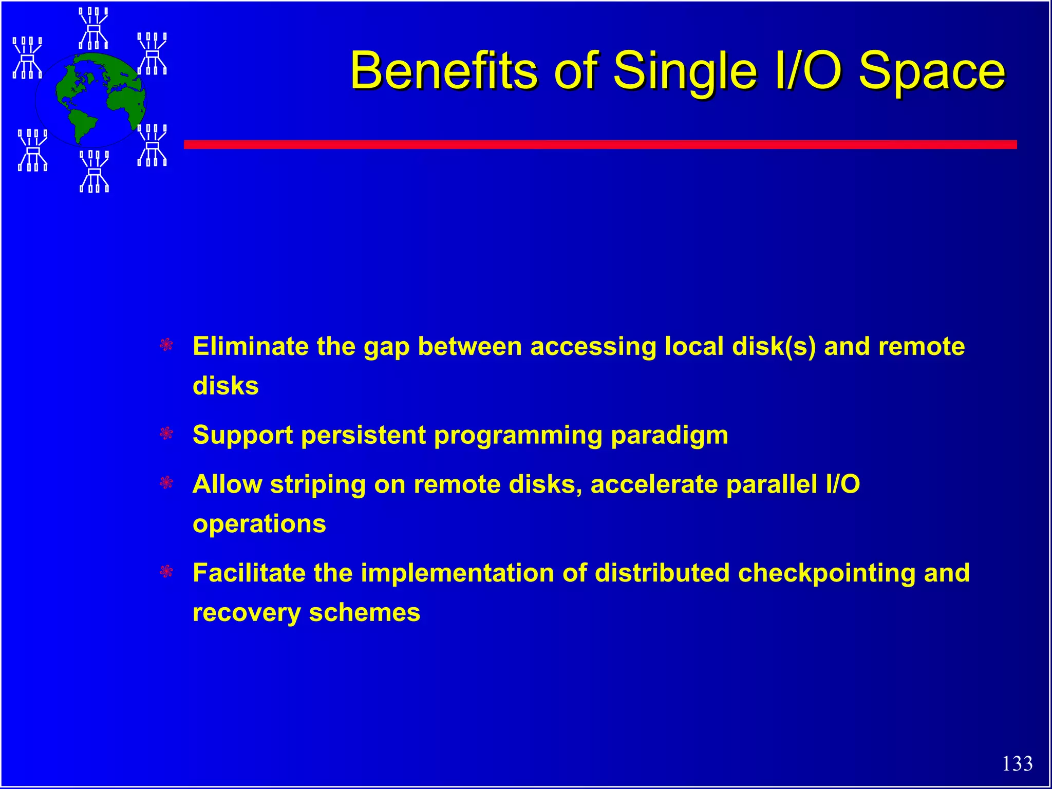 Benefits of Single I/O Space Eliminate the gap between accessing local disk(s) and remote disks Support persistent programming paradigm Allow striping on remote disks, accelerate parallel I/O operations Facilitate the implementation of distributed checkpointing and recovery schemes 