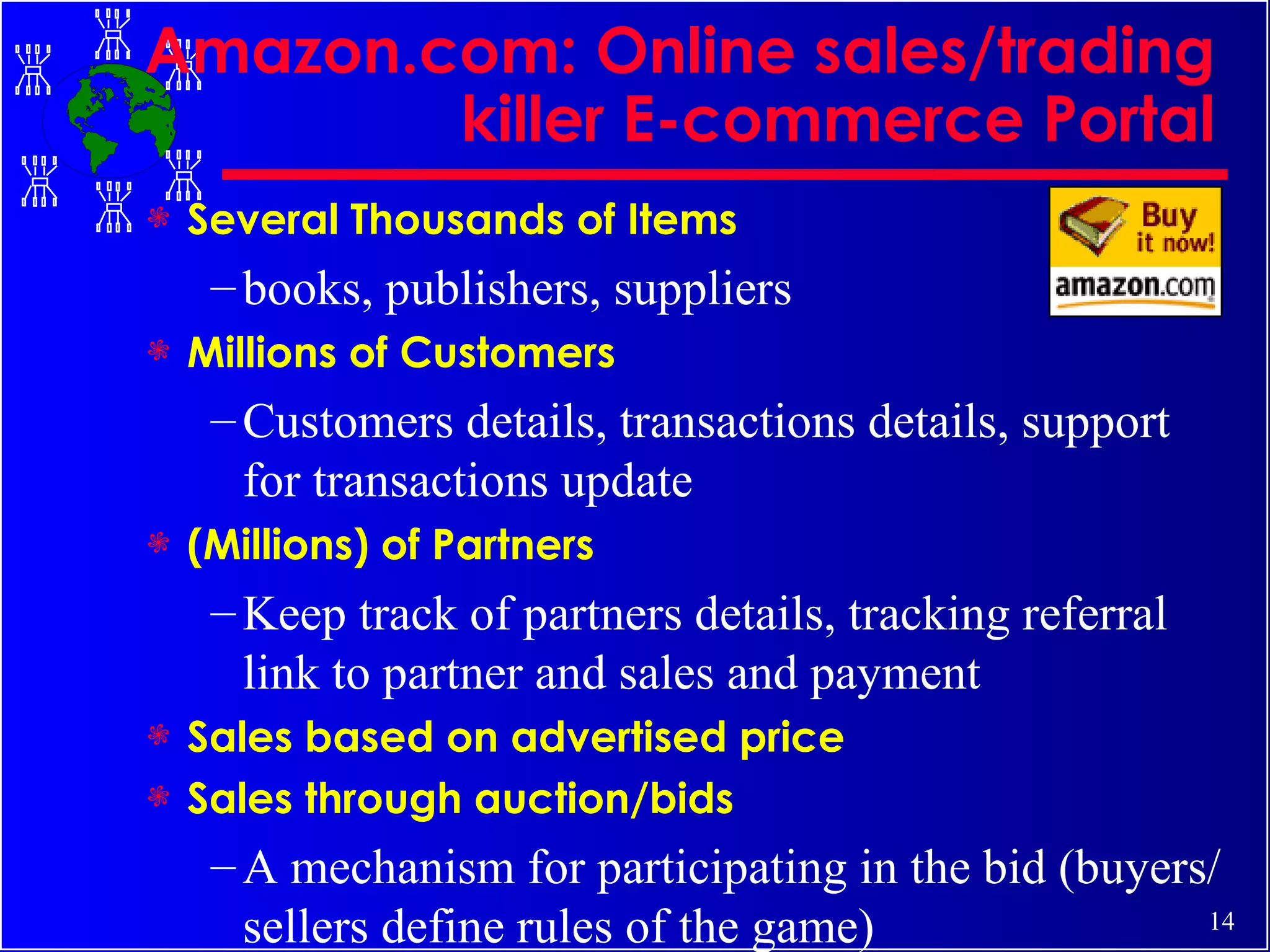 Amazon.com: Online sales/trading killer E-commerce Portal Several Thousands of Items books, publishers, suppliers Millions of Customers  Customers details, transactions details, support for transactions update  (Millions) of Partners Keep track of partners details, tracking referral link to partner and sales and payment  Sales based on advertised price Sales through auction/bids A mechanism for participating in the bid (buyers/sellers define rules of the game) 