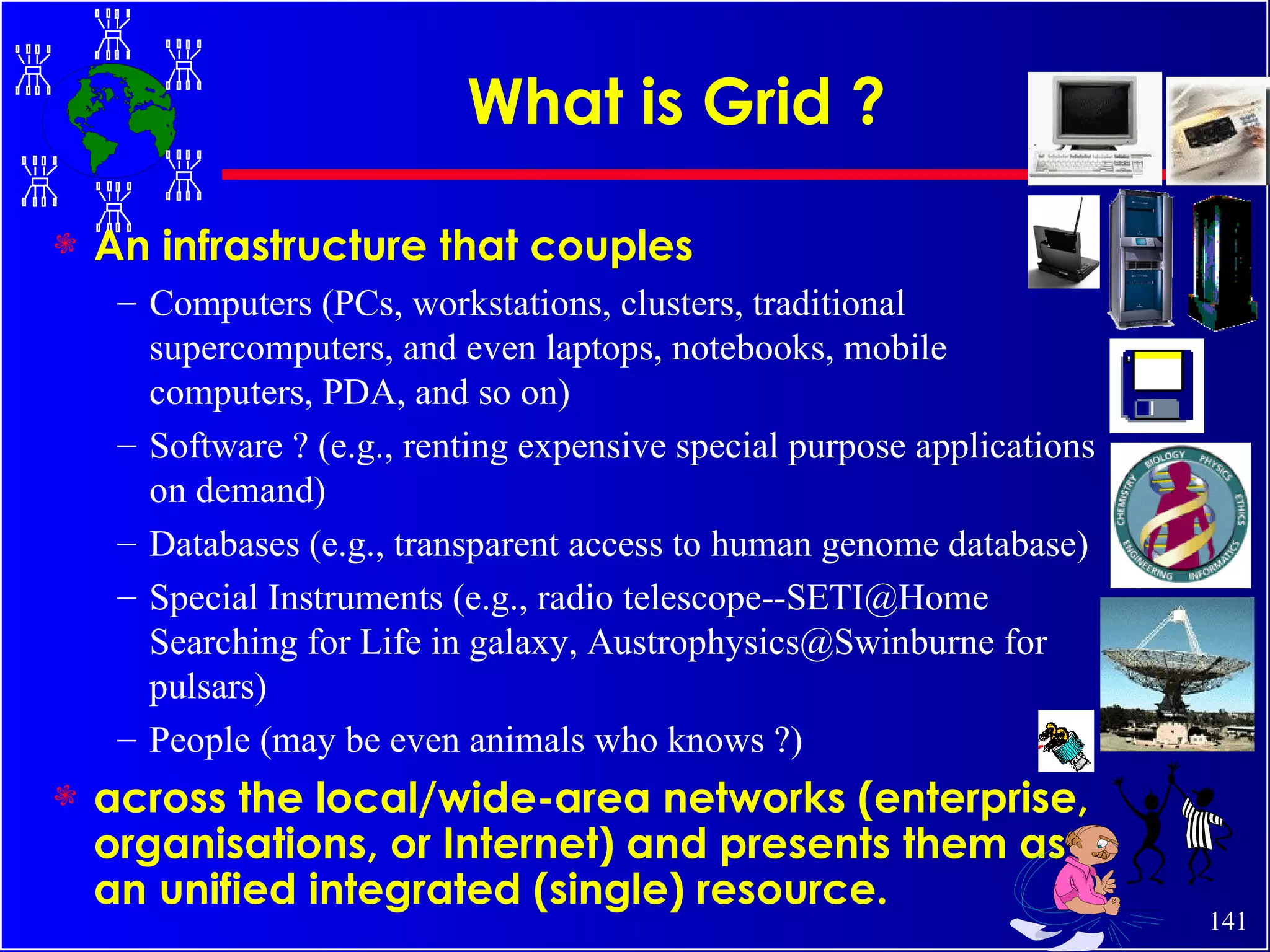 What is Grid ? An infrastructure that couples Computers (PCs, workstations, clusters, traditional supercomputers, and even laptops, notebooks, mobile computers, PDA, and so on) Software ? (e.g., renting expensive special purpose applications on demand) Databases (e.g., transparent access to human genome database) Special Instruments (e.g., radio telescope--SETI@Home Searching for Life in galaxy, Austrophysics@Swinburne for pulsars) People (may be even animals who knows ?) across the local/wide-area networks (enterprise, organisations, or Internet) and presents them as an unified integrated (single) resource. 