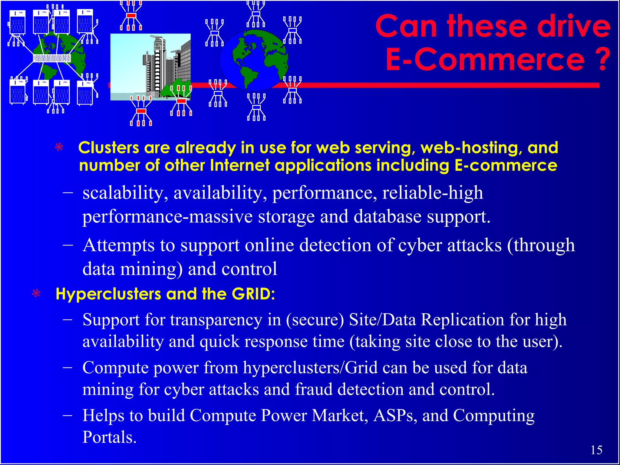 Can these drive E-Commerce ? Clusters are already in use for web serving, web-hosting, and number of other Internet applications including E-commerce scalability, availability, performance, reliable-high performance-massive storage and database support. Attempts to support online detection of cyber attacks (through data mining) and control Hyperclusters and the GRID: Support for transparency in (secure) Site/Data Replication for high availability and quick response time (taking site close to the user). Compute power from hyperclusters/Grid can be used for data mining for cyber attacks and fraud detection and control. Helps to build Compute Power Market, ASPs, and Computing Portals. 2100 2100 2100 2100 2100 2100 2100 2100 