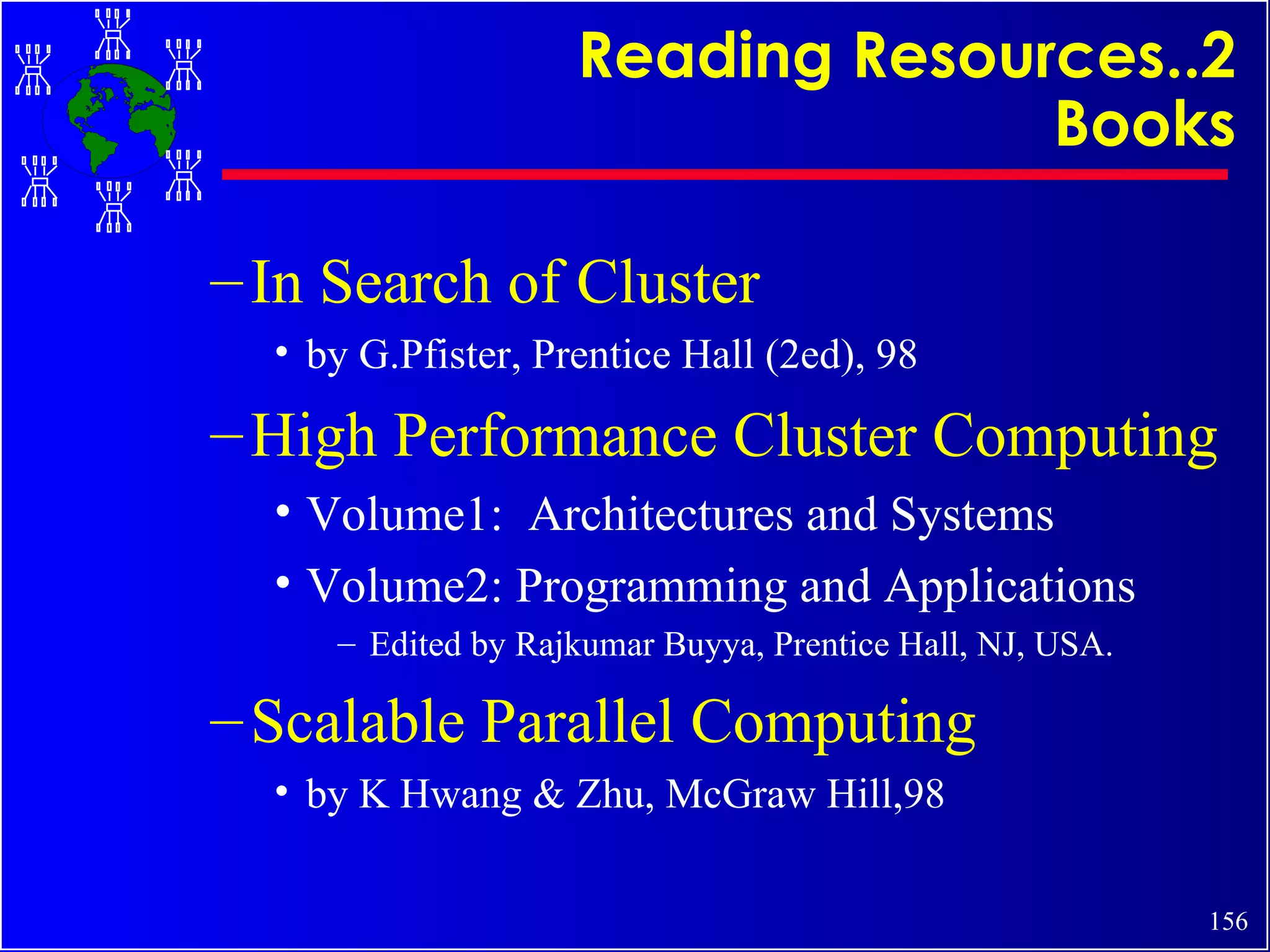 Reading Resources..2 Books In Search of Cluster by G.Pfister, Prentice Hall (2ed), 98 High Performance Cluster Computing Volume1:  Architectures and Systems Volume2: Programming and Applications Edited by Rajkumar Buyya, Prentice Hall, NJ, USA. Scalable Parallel Computing by K Hwang & Zhu, McGraw Hill,98 