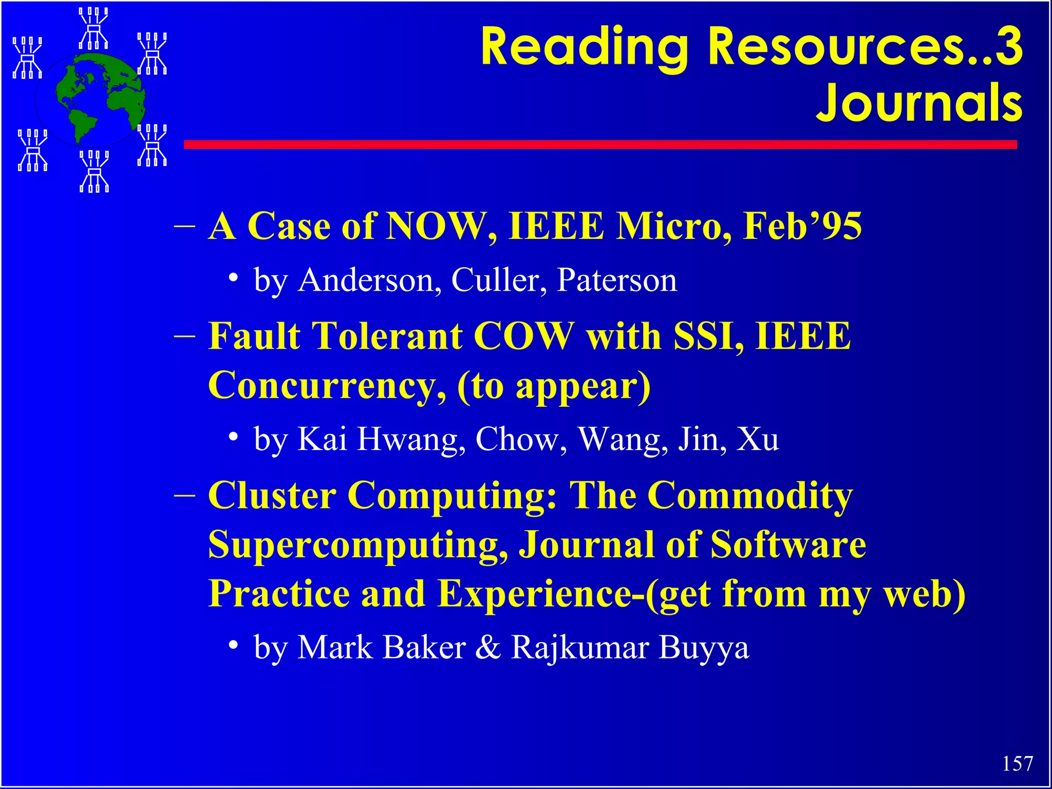 Reading Resources..3 Journals A Case of NOW, IEEE Micro, Feb’95 by Anderson, Culler, Paterson Fault Tolerant COW with SSI, IEEE Concurrency, (to appear) by Kai Hwang, Chow, Wang, Jin, Xu Cluster Computing: The Commodity Supercomputing, Journal of Software Practice and Experience-(get from my web) by Mark Baker & Rajkumar Buyya 