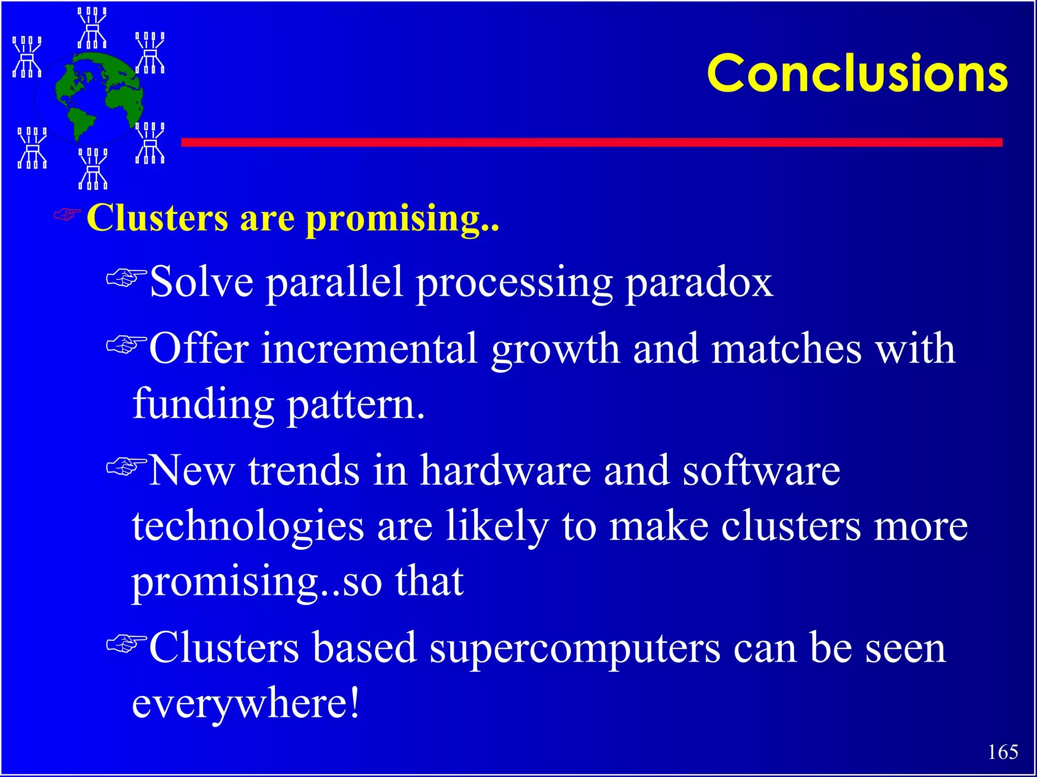 Conclusions Clusters are promising.. Solve parallel processing paradox Offer incremental growth and matches with funding pattern. New trends in hardware and software technologies are likely to make clusters more promising..so that Clusters based supercomputers can be seen everywhere! 