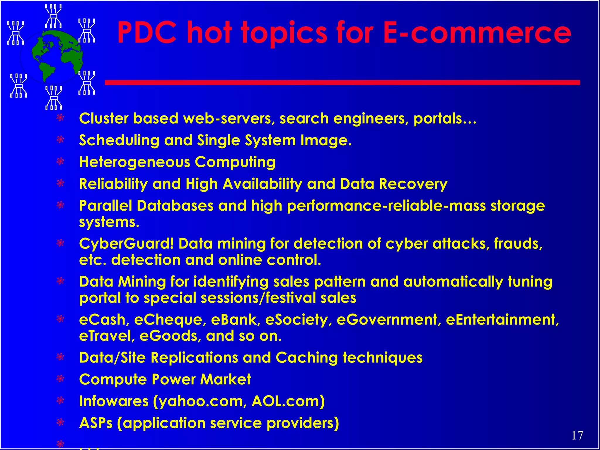 PDC hot topics for E-commerce Cluster based web-servers, search engineers, portals… Scheduling and Single System Image. Heterogeneous Computing Reliability and High Availability and Data Recovery  Parallel Databases and high performance-reliable-mass storage systems. CyberGuard! Data mining for detection of cyber attacks, frauds, etc. detection and online control.  Data Mining for identifying sales pattern and automatically tuning portal to special sessions/festival sales eCash, eCheque, eBank, eSociety, eGovernment, eEntertainment, eTravel, eGoods, and so on. Data/Site Replications and Caching techniques Compute Power Market Infowares (yahoo.com, AOL.com) ASPs (application service providers) . . . 