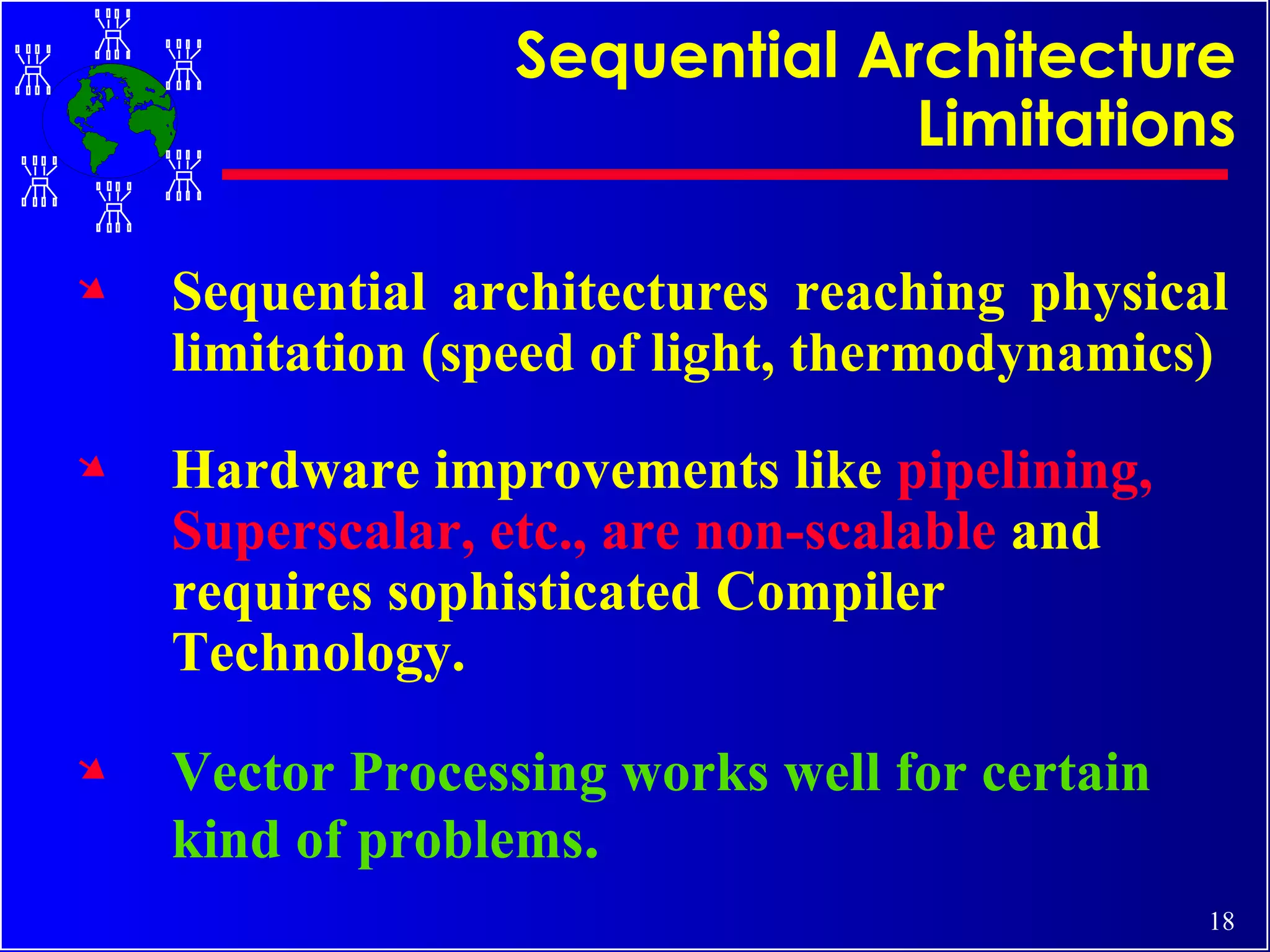 Sequential Architecture Limitations Sequential architectures reaching physical limitation (speed of light, thermodynamics) Hardware improvements like  pipelining, Superscalar, etc., are non-scalable  and requires sophisticated Compiler Technology. Vector Processing works well for certain kind of problems . 