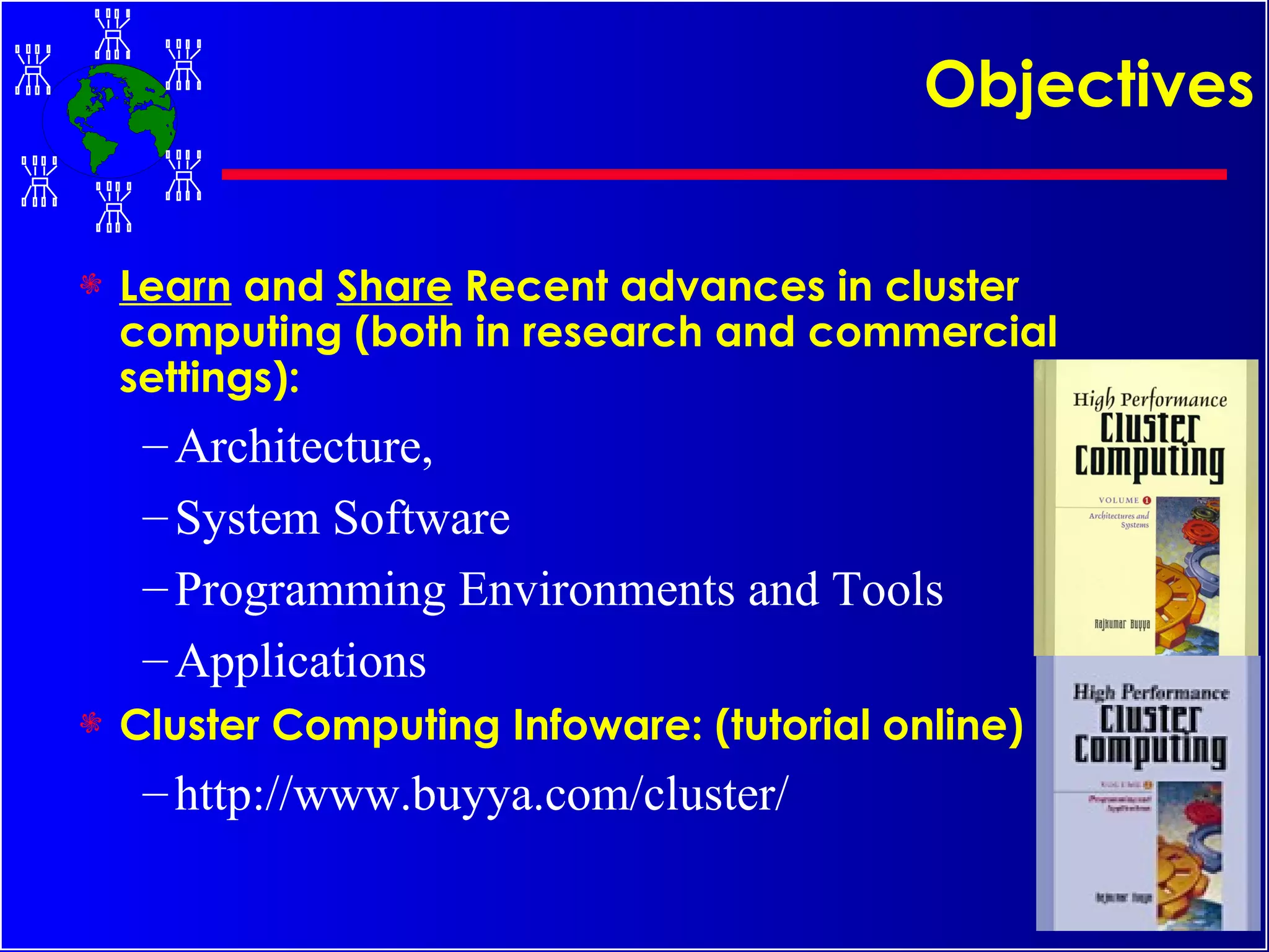 Objectives Learn  and  Share  Recent advances in cluster computing (both in research and commercial settings): Architecture,  System Software Programming Environments and Tools Applications Cluster Computing Infoware: (tutorial online) http://www.buyya.com/cluster/ 