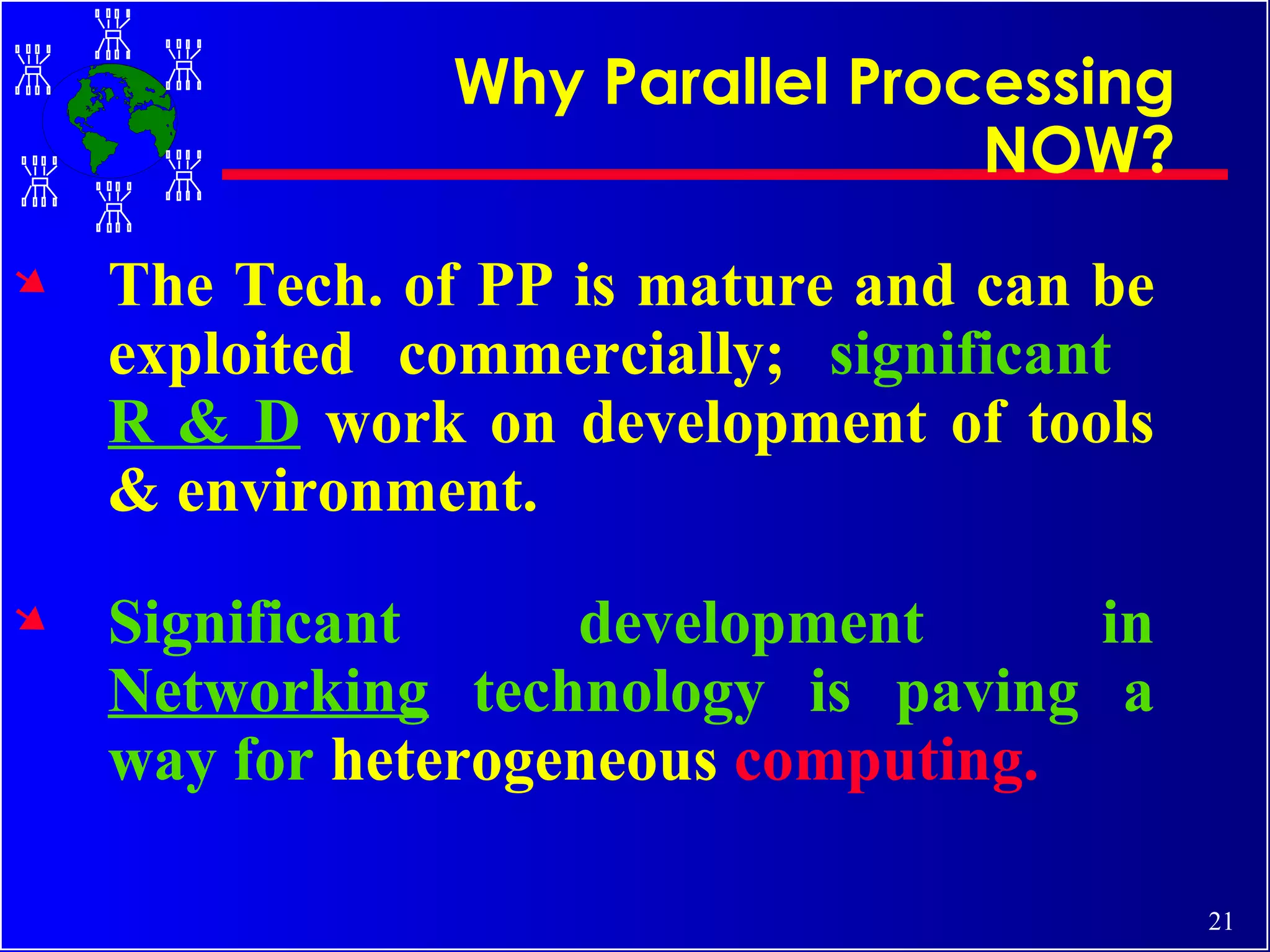 The Tech. of PP is mature and can be exploited commercially;  significant  R & D   work on development of tools & environment. Significant development in  Networking  technology is paving a way for  heterogeneous  computing. Why Parallel Processing NOW? 