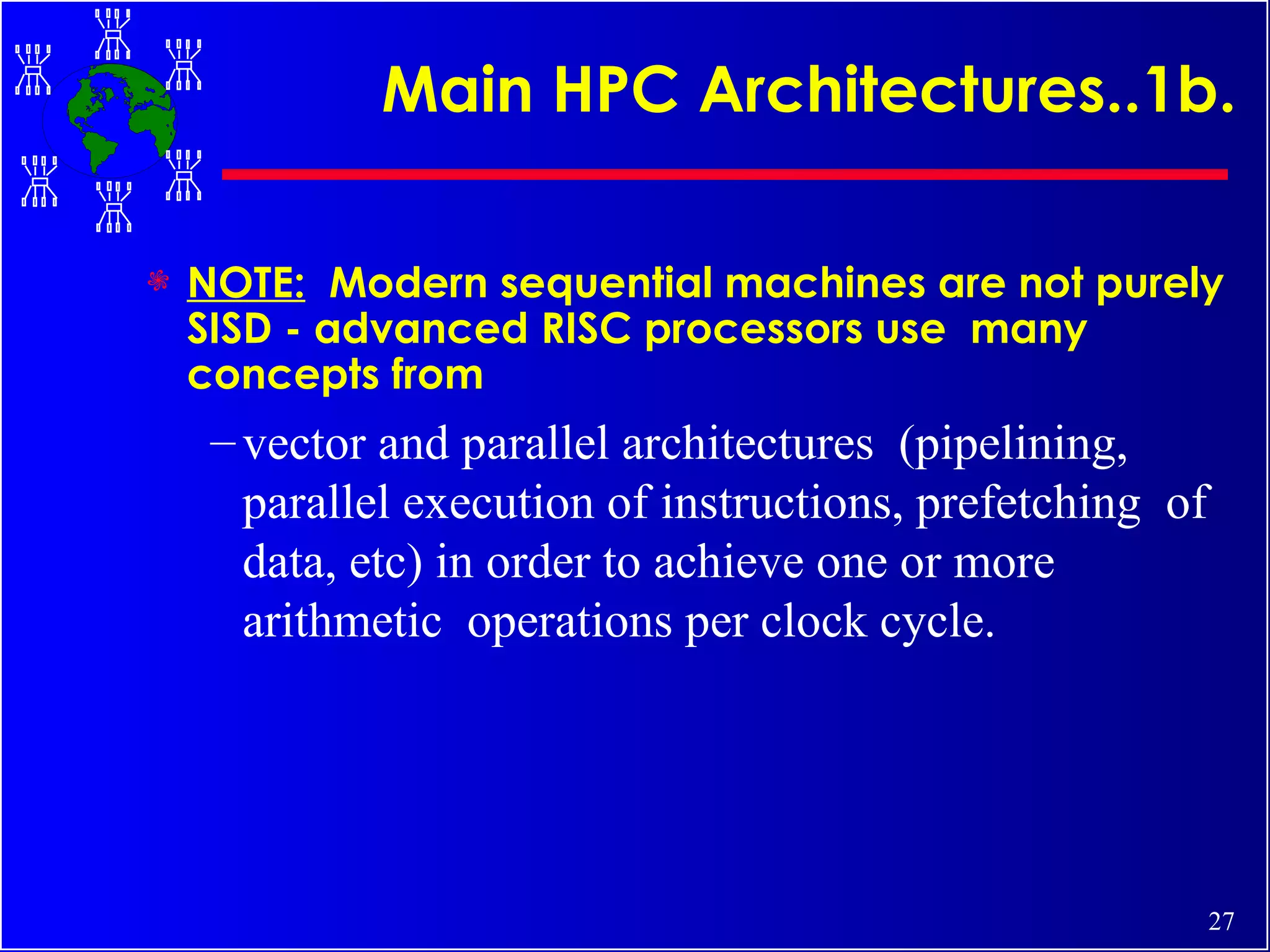 Main HPC Architectures..1b. NOTE:   Modern sequential machines are not purely SISD - advanced RISC processors use  many concepts from  vector and parallel architectures  (pipelining, parallel execution of instructions, prefetching  of data, etc) in order to achieve one or more arithmetic  operations per clock cycle. 