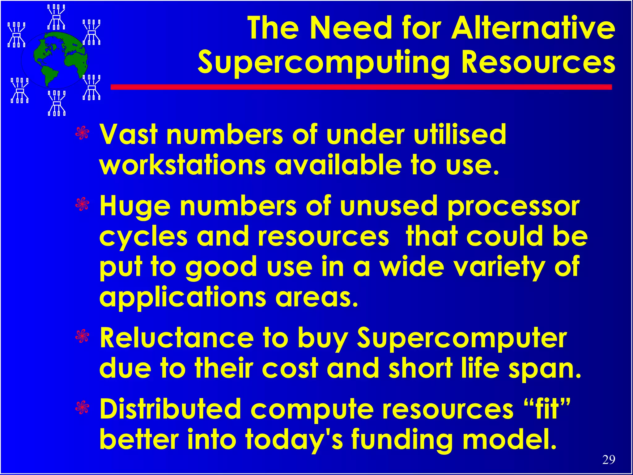 The Need for Alternative Supercomputing Resources Vast numbers of under utilised workstations available to use. Huge numbers of unused processor cycles and resources  that could be put to good use in a wide variety of applications areas. Reluctance to buy Supercomputer due to their cost and short life span. Distributed compute resources “fit” better into today's funding model. 